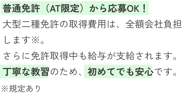 普通免許（AT限定）から応募OK！大型二種免許の取得費用は、全額会社負担します※。さらに免許取得中も給与が支給されます。丁寧な教習のため、初めてでも安心です。※規定あり
