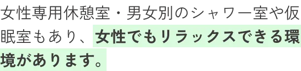 女性専用休憩室・男女別のシャワー室や仮眠室もあり、女性でもリラックスできる環境があります。
