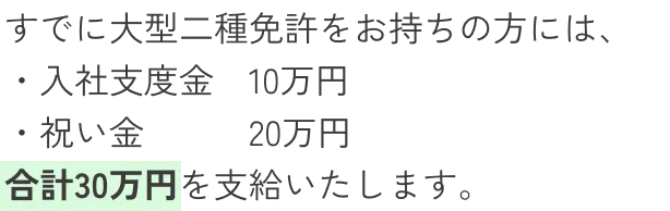 すでに大型二種免許をお持ちの方には、入社支度金10万円、祝い金20万円、合計30万円を支給いたします。