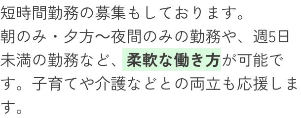 短時間勤務の募集もしております。朝のみ・夕方～夜間のみの勤務や、週5日未満の勤務など、柔軟な働き方が可能です。子育てや介護などとの両立も応援します。