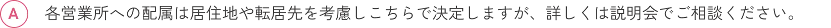 各営業所への配属は居住地や転居先を考慮しこちらで決定しますが、詳しくは説明会でご相談ください。