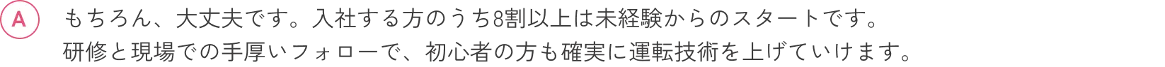 もちろん、大丈夫です。入社する方のうち8割以上は未経験からのスタートです。研修と現場での手厚いフォローで、初心者の方も確実に運転技術を上げていけます。