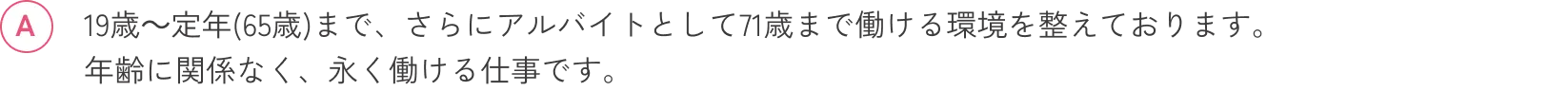 19歳～定年(65歳)まで、さらにアルバイトとして71歳まで働ける環境を整えております。年齢に関係なく、永く働ける仕事です。