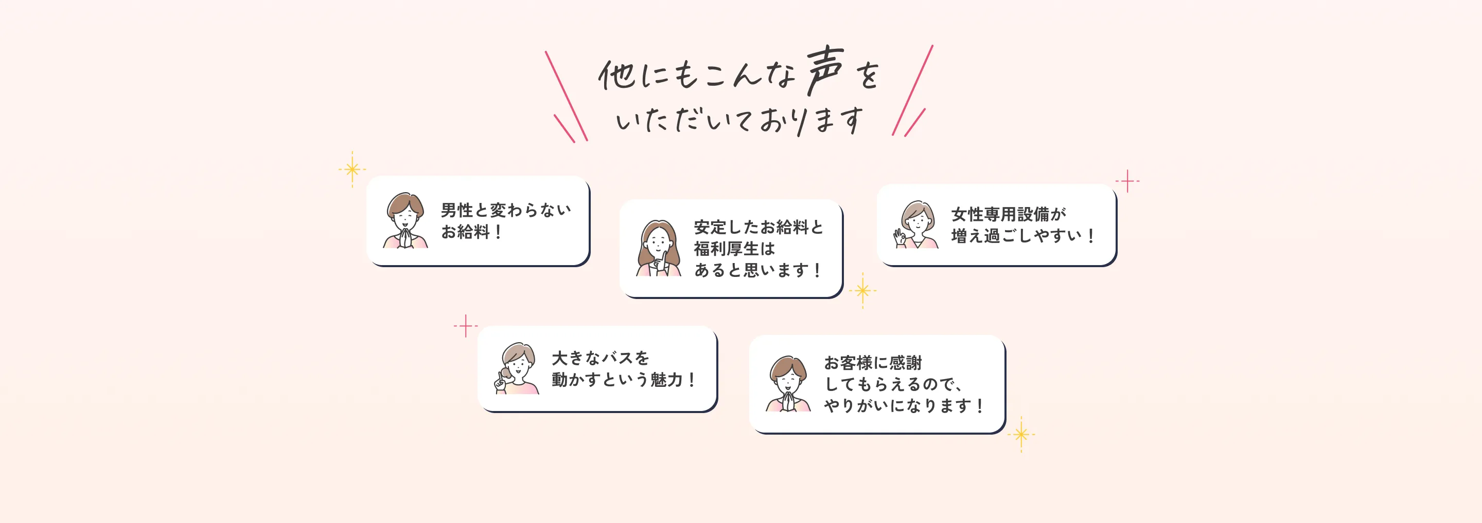 他にもこんな声をいただいております。男性と変わらないお給料！安定したお給料と福利厚生はあると思います！女性専用設備が増え過ごしやすい！大きなバスを動かすという魅力！お客様に感謝してもらえるので、やりがいになります！